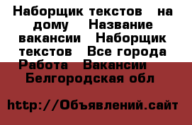 Наборщик текстов ( на дому) › Название вакансии ­ Наборщик текстов - Все города Работа » Вакансии   . Белгородская обл.